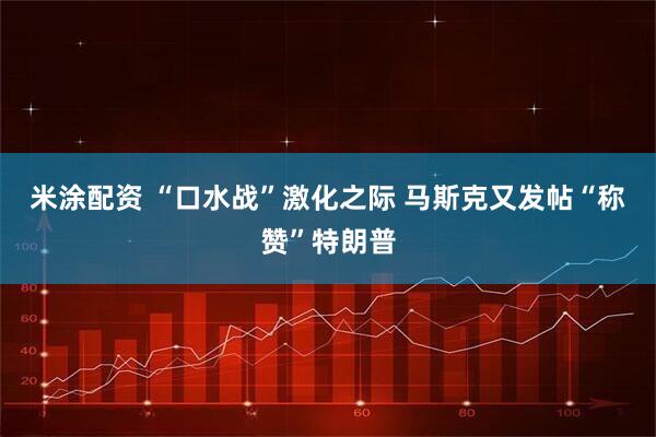 米涂配资 “口水战”激化之际 马斯克又发帖“称赞”特朗普