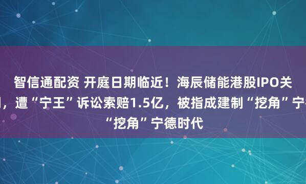 智信通配资 开庭日期临近！海辰储能港股IPO关键时刻，遭“宁王”诉讼索赔1.5亿，被指成建制“挖角”宁德时代