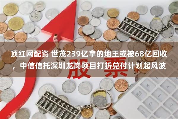 顶红网配资 世茂239亿拿的地王或被68亿回收，中信信托深圳龙岗项目打折兑付计划起风波