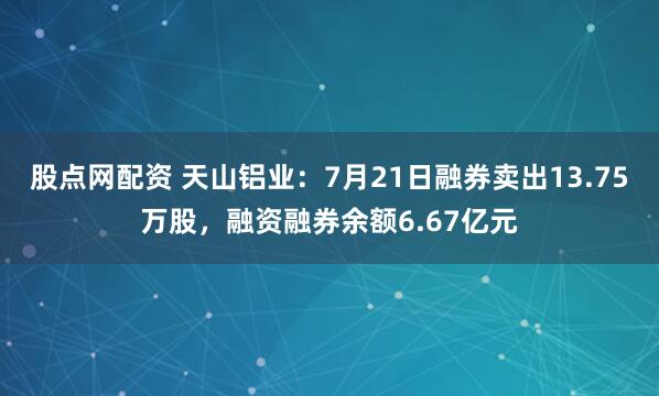 股点网配资 天山铝业：7月21日融券卖出13.75万股，融资融券余额6.67亿元
