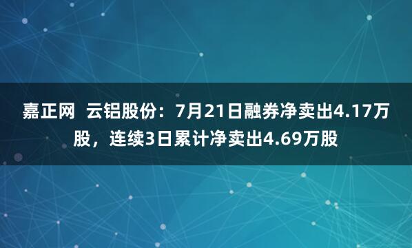 嘉正网  云铝股份：7月21日融券净卖出4.17万股，连续3日累计净卖出4.69万股