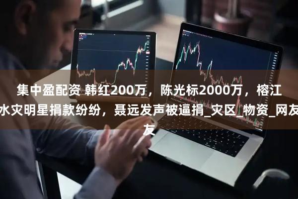 集中盈配资 韩红200万，陈光标2000万，榕江水灾明星捐款纷纷，聂远发声被逼捐_灾区_物资_网友