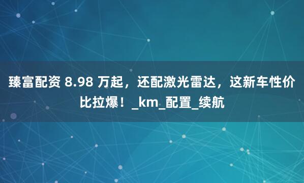 臻富配资 8.98 万起，还配激光雷达，这新车性价比拉爆！_km_配置_续航