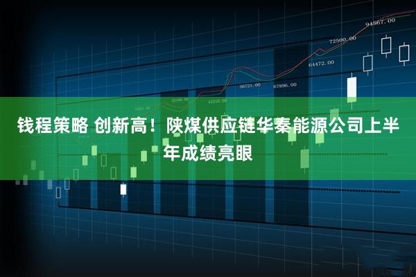 钱程策略 创新高！陕煤供应链华秦能源公司上半年成绩亮眼