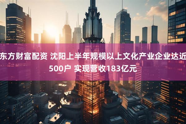 东方财富配资 沈阳上半年规模以上文化产业企业达近500户 实现营收183亿元