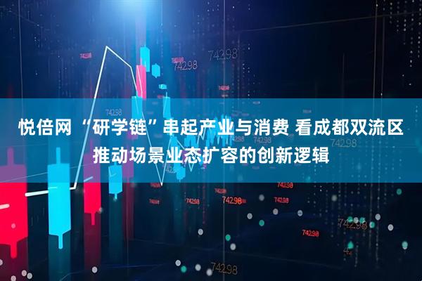 悦倍网 “研学链”串起产业与消费 看成都双流区推动场景业态扩容的创新逻辑