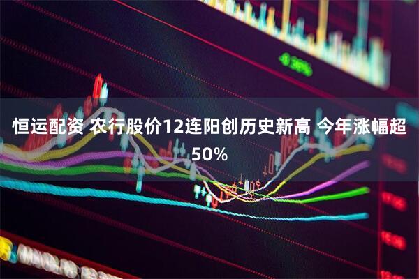 恒运配资 农行股价12连阳创历史新高 今年涨幅超50%