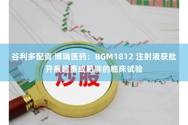 谷利多配资 博瑞医药：BGM1812 注射液获批开展超重或肥胖的临床试验