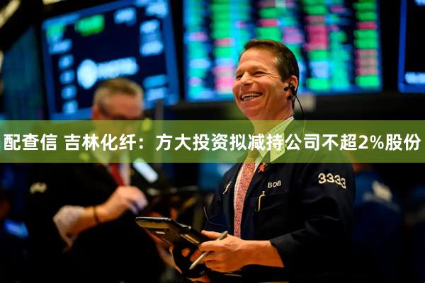配查信 吉林化纤：方大投资拟减持公司不超2%股份