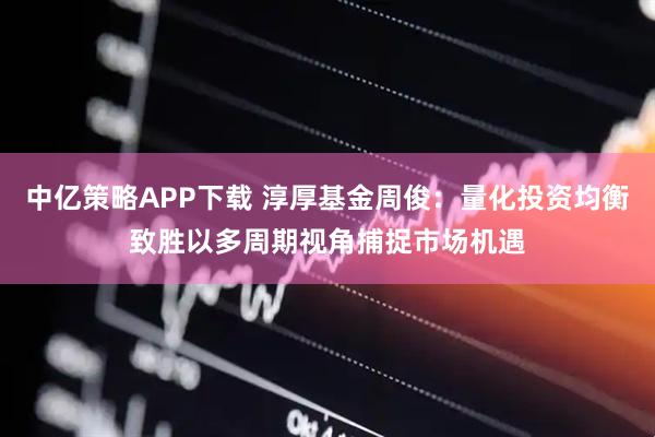 中亿策略APP下载 淳厚基金周俊：量化投资均衡致胜以多周期视角捕捉市场机遇