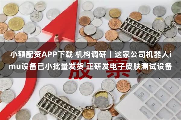 小额配资APP下载 机构调研丨这家公司机器人imu设备已小批量发货 正研发电子皮肤测试设备