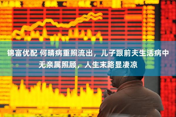 锦富优配 何晴病重照流出，儿子跟前夫生活病中无亲属照顾，人生末路显凄凉