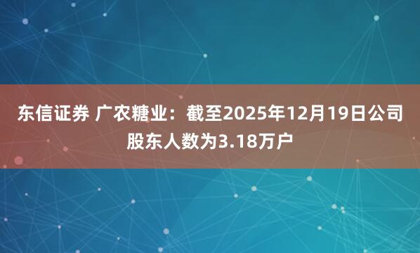 东信证券 广农糖业：截至2025年12月19日公司股东人数为3.18万户