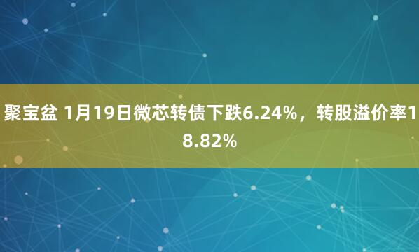 聚宝盆 1月19日微芯转债下跌6.24%，转股溢价率18.82%