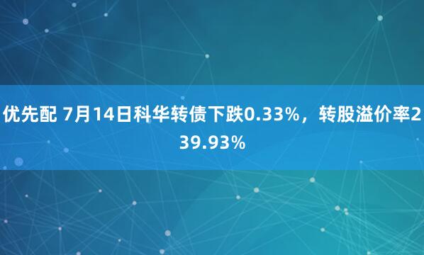 优先配 7月14日科华转债下跌0.33%，转股溢价率239.93%