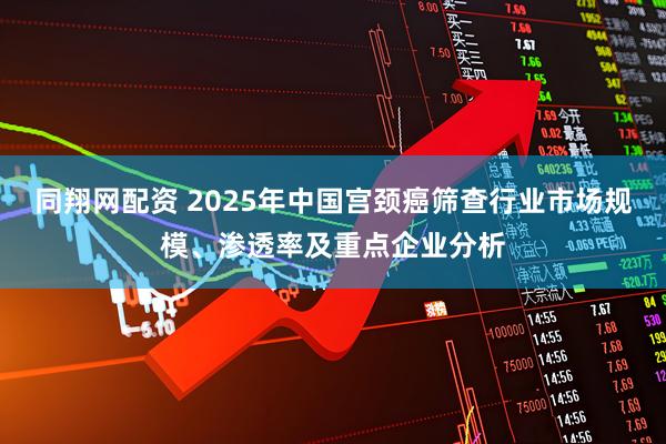 同翔网配资 2025年中国宫颈癌筛查行业市场规模、渗透率及重点企业分析