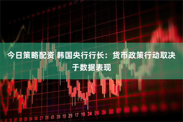 今日策略配资 韩国央行行长：货币政策行动取决于数据表现